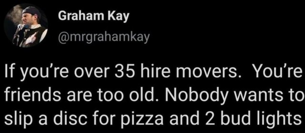 If you’re over 35, hire movers. No one wants to slip a disc over pizza and beer